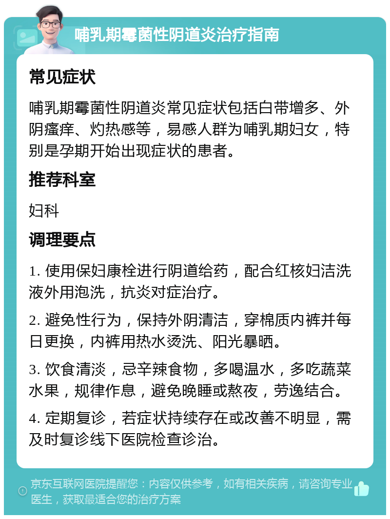 哺乳期霉菌性阴道炎治疗指南 常见症状 哺乳期霉菌性阴道炎常见症状包括白带增多、外阴瘙痒、灼热感等，易感人群为哺乳期妇女，特别是孕期开始出现症状的患者。 推荐科室 妇科 调理要点 1. 使用保妇康栓进行阴道给药，配合红核妇洁洗液外用泡洗，抗炎对症治疗。 2. 避免性行为，保持外阴清洁，穿棉质内裤并每日更换，内裤用热水烫洗、阳光暴晒。 3. 饮食清淡，忌辛辣食物，多喝温水，多吃蔬菜水果，规律作息，避免晚睡或熬夜，劳逸结合。 4. 定期复诊，若症状持续存在或改善不明显，需及时复诊线下医院检查诊治。