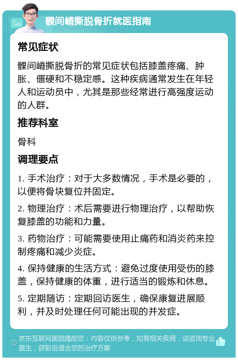 髁间嵴撕脱骨折就医指南 常见症状 髁间嵴撕脱骨折的常见症状包括膝盖疼痛、肿胀、僵硬和不稳定感。这种疾病通常发生在年轻人和运动员中，尤其是那些经常进行高强度运动的人群。 推荐科室 骨科 调理要点 1. 手术治疗：对于大多数情况，手术是必要的，以便将骨块复位并固定。 2. 物理治疗：术后需要进行物理治疗，以帮助恢复膝盖的功能和力量。 3. 药物治疗：可能需要使用止痛药和消炎药来控制疼痛和减少炎症。 4. 保持健康的生活方式：避免过度使用受伤的膝盖，保持健康的体重，进行适当的锻炼和休息。 5. 定期随访：定期回访医生，确保康复进展顺利，并及时处理任何可能出现的并发症。