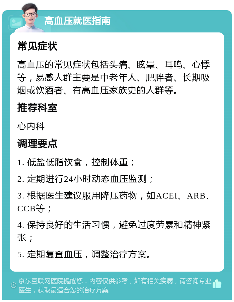 高血压就医指南 常见症状 高血压的常见症状包括头痛、眩晕、耳鸣、心悸等，易感人群主要是中老年人、肥胖者、长期吸烟或饮酒者、有高血压家族史的人群等。 推荐科室 心内科 调理要点 1. 低盐低脂饮食，控制体重； 2. 定期进行24小时动态血压监测； 3. 根据医生建议服用降压药物，如ACEI、ARB、CCB等； 4. 保持良好的生活习惯，避免过度劳累和精神紧张； 5. 定期复查血压，调整治疗方案。