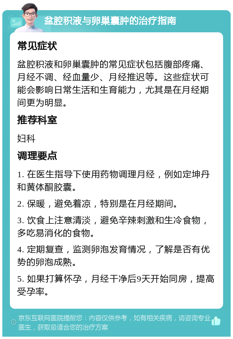 盆腔积液与卵巢囊肿的治疗指南 常见症状 盆腔积液和卵巢囊肿的常见症状包括腹部疼痛、月经不调、经血量少、月经推迟等。这些症状可能会影响日常生活和生育能力，尤其是在月经期间更为明显。 推荐科室 妇科 调理要点 1. 在医生指导下使用药物调理月经，例如定坤丹和黄体酮胶囊。 2. 保暖，避免着凉，特别是在月经期间。 3. 饮食上注意清淡，避免辛辣刺激和生冷食物，多吃易消化的食物。 4. 定期复查，监测卵泡发育情况，了解是否有优势的卵泡成熟。 5. 如果打算怀孕，月经干净后9天开始同房，提高受孕率。