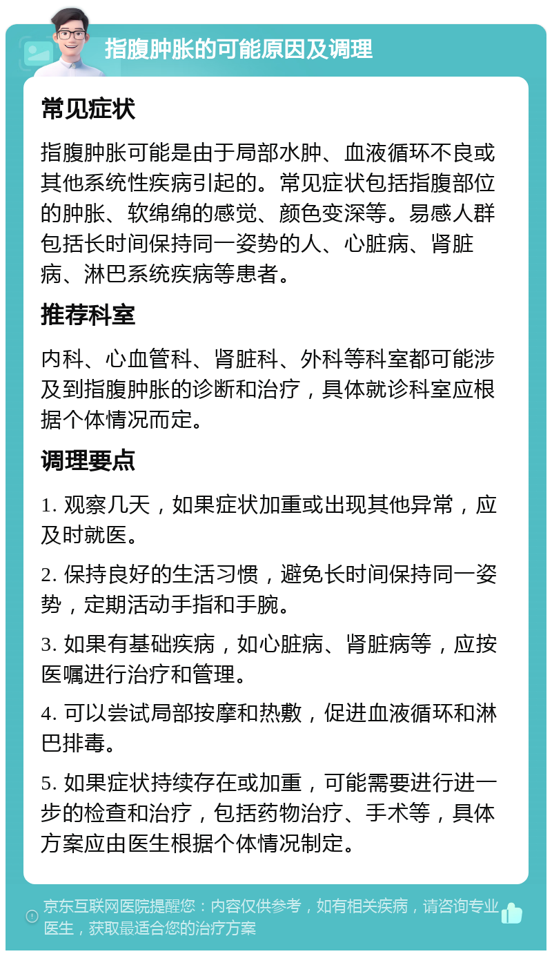 指腹肿胀的可能原因及调理 常见症状 指腹肿胀可能是由于局部水肿、血液循环不良或其他系统性疾病引起的。常见症状包括指腹部位的肿胀、软绵绵的感觉、颜色变深等。易感人群包括长时间保持同一姿势的人、心脏病、肾脏病、淋巴系统疾病等患者。 推荐科室 内科、心血管科、肾脏科、外科等科室都可能涉及到指腹肿胀的诊断和治疗，具体就诊科室应根据个体情况而定。 调理要点 1. 观察几天，如果症状加重或出现其他异常，应及时就医。 2. 保持良好的生活习惯，避免长时间保持同一姿势，定期活动手指和手腕。 3. 如果有基础疾病，如心脏病、肾脏病等，应按医嘱进行治疗和管理。 4. 可以尝试局部按摩和热敷，促进血液循环和淋巴排毒。 5. 如果症状持续存在或加重，可能需要进行进一步的检查和治疗，包括药物治疗、手术等，具体方案应由医生根据个体情况制定。