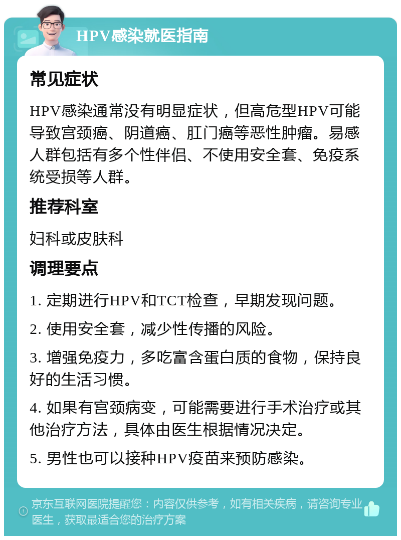 HPV感染就医指南 常见症状 HPV感染通常没有明显症状，但高危型HPV可能导致宫颈癌、阴道癌、肛门癌等恶性肿瘤。易感人群包括有多个性伴侣、不使用安全套、免疫系统受损等人群。 推荐科室 妇科或皮肤科 调理要点 1. 定期进行HPV和TCT检查，早期发现问题。 2. 使用安全套，减少性传播的风险。 3. 增强免疫力，多吃富含蛋白质的食物，保持良好的生活习惯。 4. 如果有宫颈病变，可能需要进行手术治疗或其他治疗方法，具体由医生根据情况决定。 5. 男性也可以接种HPV疫苗来预防感染。