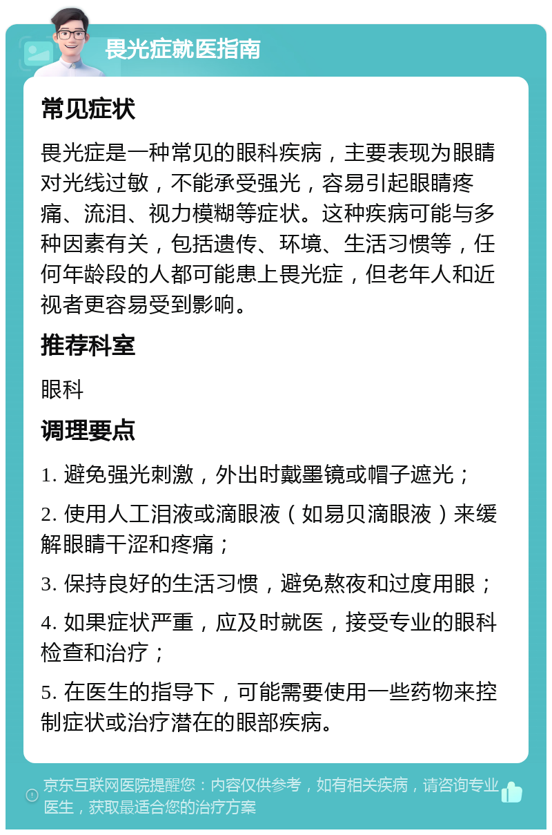 畏光症就医指南 常见症状 畏光症是一种常见的眼科疾病，主要表现为眼睛对光线过敏，不能承受强光，容易引起眼睛疼痛、流泪、视力模糊等症状。这种疾病可能与多种因素有关，包括遗传、环境、生活习惯等，任何年龄段的人都可能患上畏光症，但老年人和近视者更容易受到影响。 推荐科室 眼科 调理要点 1. 避免强光刺激，外出时戴墨镜或帽子遮光； 2. 使用人工泪液或滴眼液（如易贝滴眼液）来缓解眼睛干涩和疼痛； 3. 保持良好的生活习惯，避免熬夜和过度用眼； 4. 如果症状严重，应及时就医，接受专业的眼科检查和治疗； 5. 在医生的指导下，可能需要使用一些药物来控制症状或治疗潜在的眼部疾病。