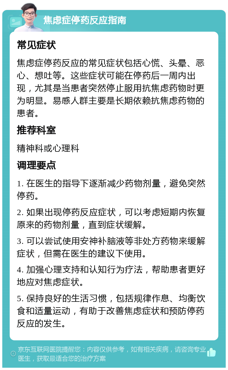 焦虑症停药反应指南 常见症状 焦虑症停药反应的常见症状包括心慌、头晕、恶心、想吐等。这些症状可能在停药后一周内出现，尤其是当患者突然停止服用抗焦虑药物时更为明显。易感人群主要是长期依赖抗焦虑药物的患者。 推荐科室 精神科或心理科 调理要点 1. 在医生的指导下逐渐减少药物剂量，避免突然停药。 2. 如果出现停药反应症状，可以考虑短期内恢复原来的药物剂量，直到症状缓解。 3. 可以尝试使用安神补脑液等非处方药物来缓解症状，但需在医生的建议下使用。 4. 加强心理支持和认知行为疗法，帮助患者更好地应对焦虑症状。 5. 保持良好的生活习惯，包括规律作息、均衡饮食和适量运动，有助于改善焦虑症状和预防停药反应的发生。