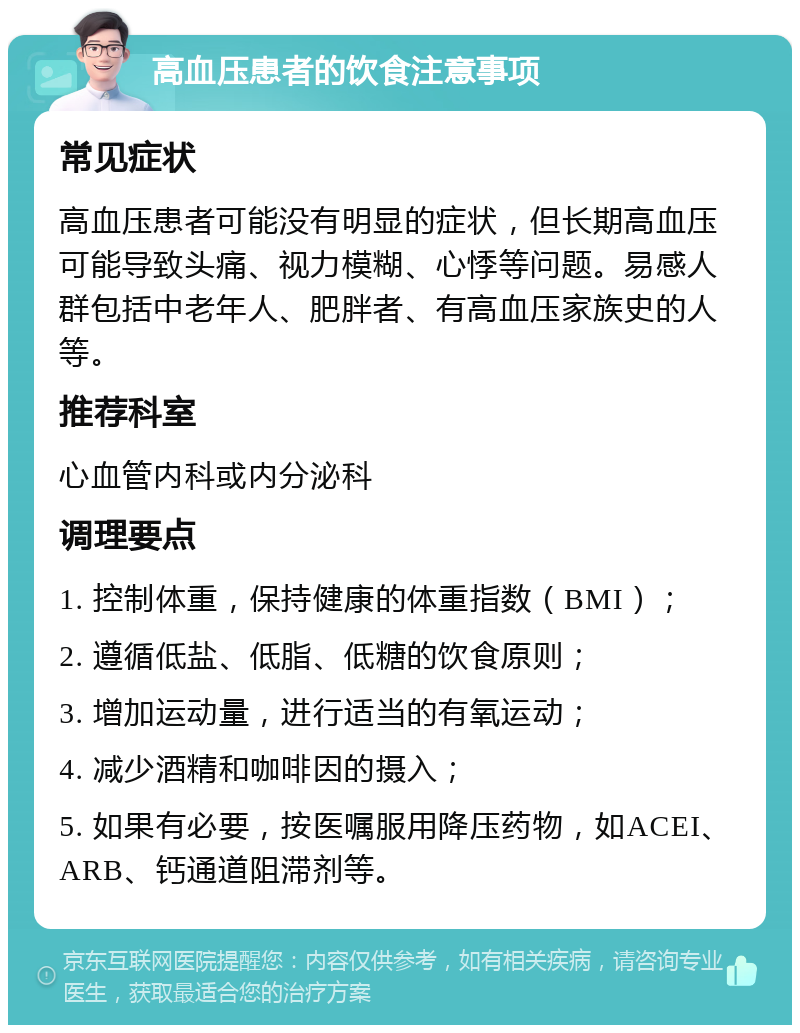 高血压患者的饮食注意事项 常见症状 高血压患者可能没有明显的症状，但长期高血压可能导致头痛、视力模糊、心悸等问题。易感人群包括中老年人、肥胖者、有高血压家族史的人等。 推荐科室 心血管内科或内分泌科 调理要点 1. 控制体重，保持健康的体重指数（BMI）； 2. 遵循低盐、低脂、低糖的饮食原则； 3. 增加运动量，进行适当的有氧运动； 4. 减少酒精和咖啡因的摄入； 5. 如果有必要，按医嘱服用降压药物，如ACEI、ARB、钙通道阻滞剂等。