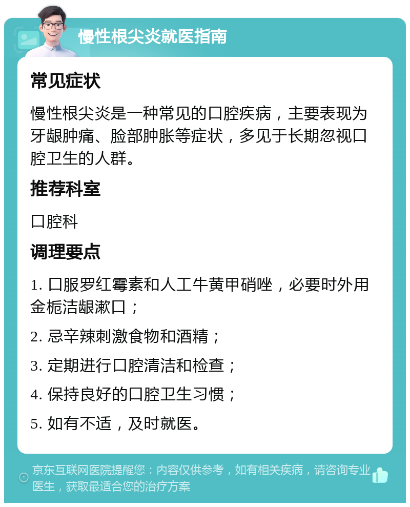 慢性根尖炎就医指南 常见症状 慢性根尖炎是一种常见的口腔疾病，主要表现为牙龈肿痛、脸部肿胀等症状，多见于长期忽视口腔卫生的人群。 推荐科室 口腔科 调理要点 1. 口服罗红霉素和人工牛黄甲硝唑，必要时外用金栀洁龈漱口； 2. 忌辛辣刺激食物和酒精； 3. 定期进行口腔清洁和检查； 4. 保持良好的口腔卫生习惯； 5. 如有不适，及时就医。