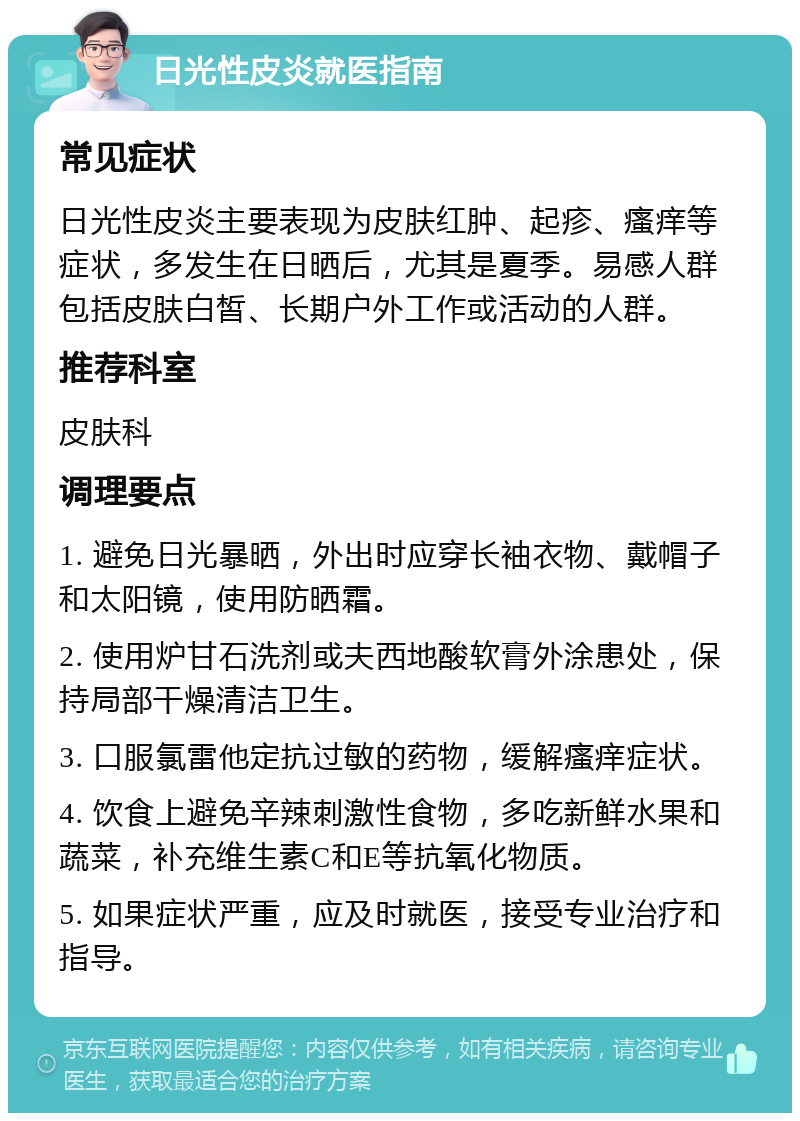 日光性皮炎就医指南 常见症状 日光性皮炎主要表现为皮肤红肿、起疹、瘙痒等症状，多发生在日晒后，尤其是夏季。易感人群包括皮肤白皙、长期户外工作或活动的人群。 推荐科室 皮肤科 调理要点 1. 避免日光暴晒，外出时应穿长袖衣物、戴帽子和太阳镜，使用防晒霜。 2. 使用炉甘石洗剂或夫西地酸软膏外涂患处，保持局部干燥清洁卫生。 3. 口服氯雷他定抗过敏的药物，缓解瘙痒症状。 4. 饮食上避免辛辣刺激性食物，多吃新鲜水果和蔬菜，补充维生素C和E等抗氧化物质。 5. 如果症状严重，应及时就医，接受专业治疗和指导。