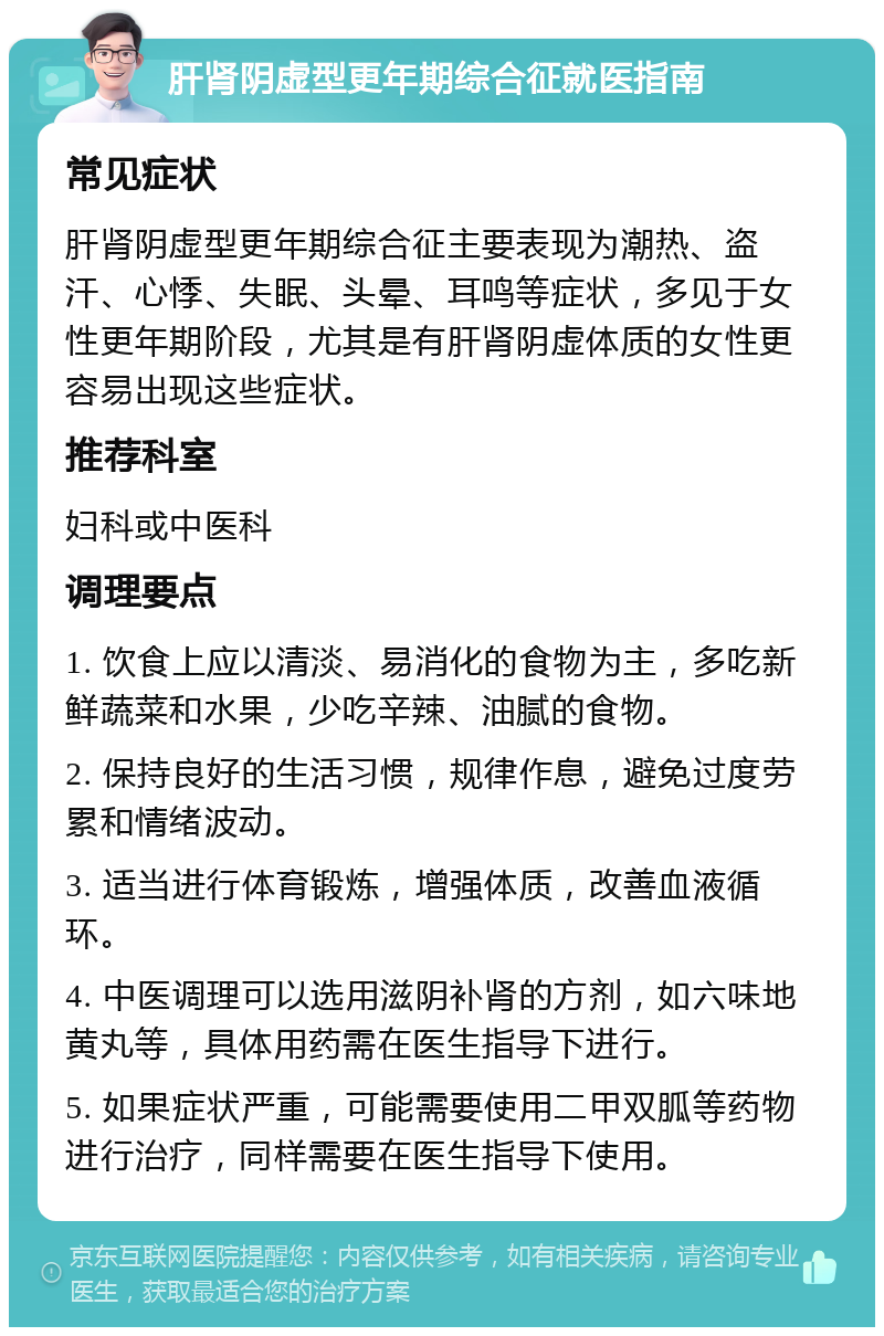 肝肾阴虚型更年期综合征就医指南 常见症状 肝肾阴虚型更年期综合征主要表现为潮热、盗汗、心悸、失眠、头晕、耳鸣等症状，多见于女性更年期阶段，尤其是有肝肾阴虚体质的女性更容易出现这些症状。 推荐科室 妇科或中医科 调理要点 1. 饮食上应以清淡、易消化的食物为主，多吃新鲜蔬菜和水果，少吃辛辣、油腻的食物。 2. 保持良好的生活习惯，规律作息，避免过度劳累和情绪波动。 3. 适当进行体育锻炼，增强体质，改善血液循环。 4. 中医调理可以选用滋阴补肾的方剂，如六味地黄丸等，具体用药需在医生指导下进行。 5. 如果症状严重，可能需要使用二甲双胍等药物进行治疗，同样需要在医生指导下使用。