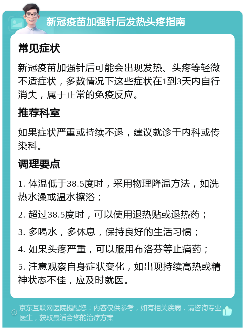 新冠疫苗加强针后发热头疼指南 常见症状 新冠疫苗加强针后可能会出现发热、头疼等轻微不适症状，多数情况下这些症状在1到3天内自行消失，属于正常的免疫反应。 推荐科室 如果症状严重或持续不退，建议就诊于内科或传染科。 调理要点 1. 体温低于38.5度时，采用物理降温方法，如洗热水澡或温水擦浴； 2. 超过38.5度时，可以使用退热贴或退热药； 3. 多喝水，多休息，保持良好的生活习惯； 4. 如果头疼严重，可以服用布洛芬等止痛药； 5. 注意观察自身症状变化，如出现持续高热或精神状态不佳，应及时就医。