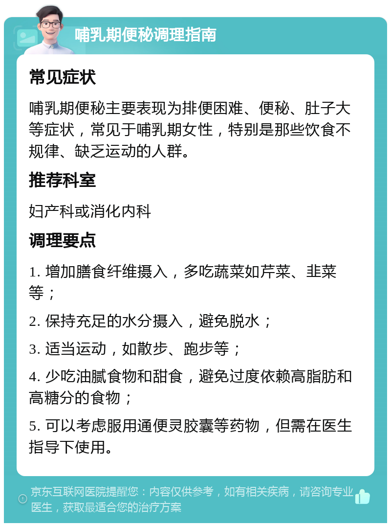 哺乳期便秘调理指南 常见症状 哺乳期便秘主要表现为排便困难、便秘、肚子大等症状，常见于哺乳期女性，特别是那些饮食不规律、缺乏运动的人群。 推荐科室 妇产科或消化内科 调理要点 1. 增加膳食纤维摄入，多吃蔬菜如芹菜、韭菜等； 2. 保持充足的水分摄入，避免脱水； 3. 适当运动，如散步、跑步等； 4. 少吃油腻食物和甜食，避免过度依赖高脂肪和高糖分的食物； 5. 可以考虑服用通便灵胶囊等药物，但需在医生指导下使用。