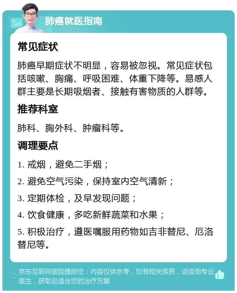 肺癌就医指南 常见症状 肺癌早期症状不明显，容易被忽视。常见症状包括咳嗽、胸痛、呼吸困难、体重下降等。易感人群主要是长期吸烟者、接触有害物质的人群等。 推荐科室 肺科、胸外科、肿瘤科等。 调理要点 1. 戒烟，避免二手烟； 2. 避免空气污染，保持室内空气清新； 3. 定期体检，及早发现问题； 4. 饮食健康，多吃新鲜蔬菜和水果； 5. 积极治疗，遵医嘱服用药物如吉非替尼、厄洛替尼等。