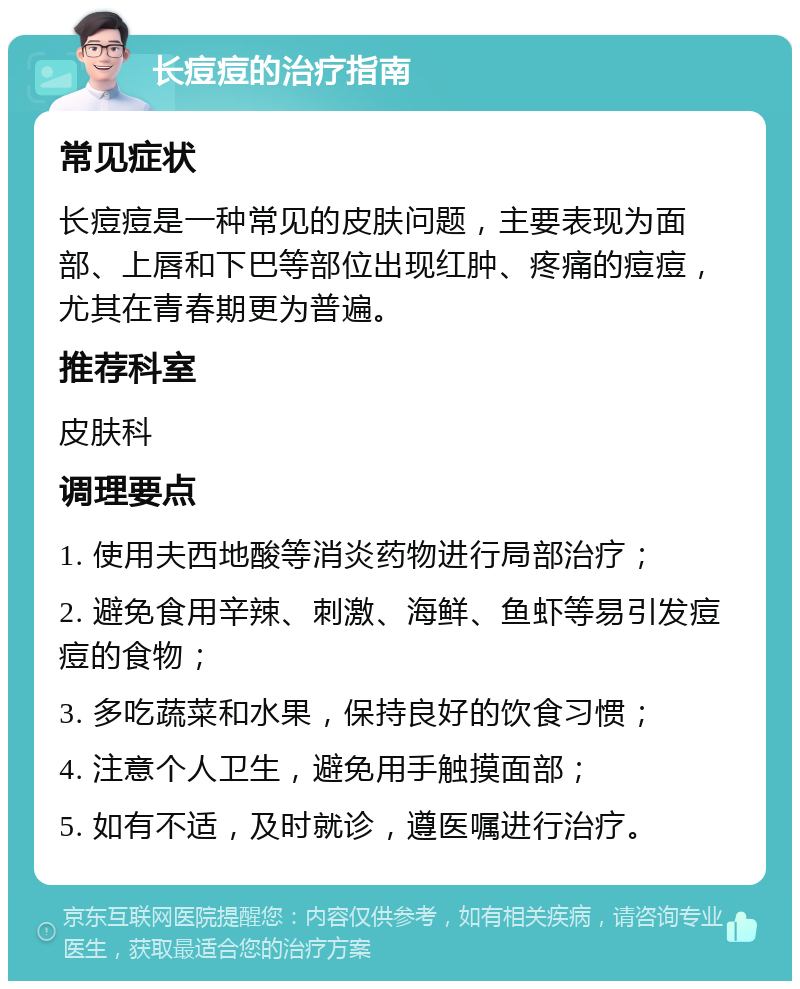 长痘痘的治疗指南 常见症状 长痘痘是一种常见的皮肤问题，主要表现为面部、上唇和下巴等部位出现红肿、疼痛的痘痘，尤其在青春期更为普遍。 推荐科室 皮肤科 调理要点 1. 使用夫西地酸等消炎药物进行局部治疗； 2. 避免食用辛辣、刺激、海鲜、鱼虾等易引发痘痘的食物； 3. 多吃蔬菜和水果，保持良好的饮食习惯； 4. 注意个人卫生，避免用手触摸面部； 5. 如有不适，及时就诊，遵医嘱进行治疗。