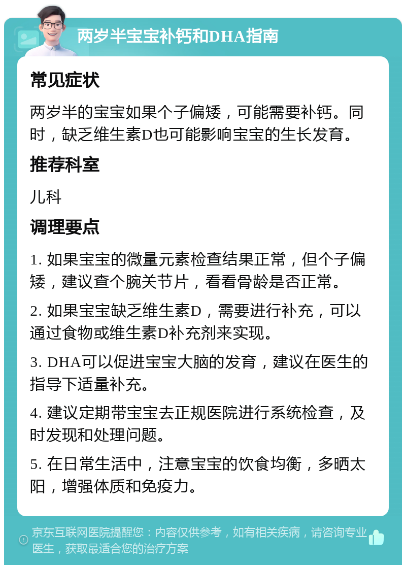 两岁半宝宝补钙和DHA指南 常见症状 两岁半的宝宝如果个子偏矮，可能需要补钙。同时，缺乏维生素D也可能影响宝宝的生长发育。 推荐科室 儿科 调理要点 1. 如果宝宝的微量元素检查结果正常，但个子偏矮，建议查个腕关节片，看看骨龄是否正常。 2. 如果宝宝缺乏维生素D，需要进行补充，可以通过食物或维生素D补充剂来实现。 3. DHA可以促进宝宝大脑的发育，建议在医生的指导下适量补充。 4. 建议定期带宝宝去正规医院进行系统检查，及时发现和处理问题。 5. 在日常生活中，注意宝宝的饮食均衡，多晒太阳，增强体质和免疫力。