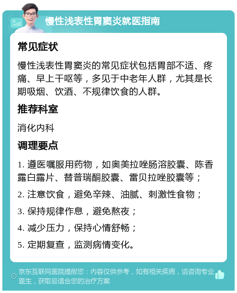 慢性浅表性胃窦炎就医指南 常见症状 慢性浅表性胃窦炎的常见症状包括胃部不适、疼痛、早上干呕等，多见于中老年人群，尤其是长期吸烟、饮酒、不规律饮食的人群。 推荐科室 消化内科 调理要点 1. 遵医嘱服用药物，如奥美拉唑肠溶胶囊、陈香露白露片、替普瑞酮胶囊、雷贝拉唑胶囊等； 2. 注意饮食，避免辛辣、油腻、刺激性食物； 3. 保持规律作息，避免熬夜； 4. 减少压力，保持心情舒畅； 5. 定期复查，监测病情变化。