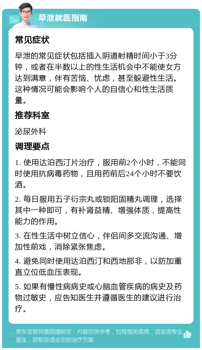 早泄就医指南 常见症状 早泄的常见症状包括插入阴道射精时间小于3分钟，或者在半数以上的性生活机会中不能使女方达到满意，伴有苦恼、忧虑，甚至躲避性生活。这种情况可能会影响个人的自信心和性生活质量。 推荐科室 泌尿外科 调理要点 1. 使用达泊西汀片治疗，服用前2个小时，不能同时使用抗病毒药物，且用药前后24个小时不要饮酒。 2. 每日服用五子衍宗丸或锁阳固精丸调理，选择其中一种即可，有补肾益精、增强体质，提高性能力的作用。 3. 在性生活中树立信心，伴侣间多交流沟通、增加性前戏，消除紧张焦虑。 4. 避免同时使用达泊西汀和西地那非，以防加重直立位低血压表现。 5. 如果有慢性病病史或心脑血管疾病的病史及药物过敏史，应告知医生并遵循医生的建议进行治疗。