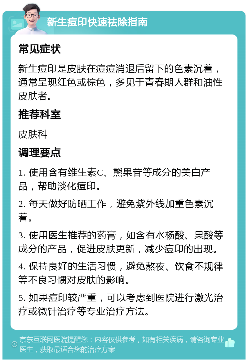 新生痘印快速祛除指南 常见症状 新生痘印是皮肤在痘痘消退后留下的色素沉着，通常呈现红色或棕色，多见于青春期人群和油性皮肤者。 推荐科室 皮肤科 调理要点 1. 使用含有维生素C、熊果苷等成分的美白产品，帮助淡化痘印。 2. 每天做好防晒工作，避免紫外线加重色素沉着。 3. 使用医生推荐的药膏，如含有水杨酸、果酸等成分的产品，促进皮肤更新，减少痘印的出现。 4. 保持良好的生活习惯，避免熬夜、饮食不规律等不良习惯对皮肤的影响。 5. 如果痘印较严重，可以考虑到医院进行激光治疗或微针治疗等专业治疗方法。