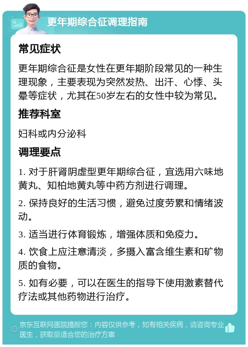 更年期综合征调理指南 常见症状 更年期综合征是女性在更年期阶段常见的一种生理现象，主要表现为突然发热、出汗、心悸、头晕等症状，尤其在50岁左右的女性中较为常见。 推荐科室 妇科或内分泌科 调理要点 1. 对于肝肾阴虚型更年期综合征，宜选用六味地黄丸、知柏地黄丸等中药方剂进行调理。 2. 保持良好的生活习惯，避免过度劳累和情绪波动。 3. 适当进行体育锻炼，增强体质和免疫力。 4. 饮食上应注意清淡，多摄入富含维生素和矿物质的食物。 5. 如有必要，可以在医生的指导下使用激素替代疗法或其他药物进行治疗。