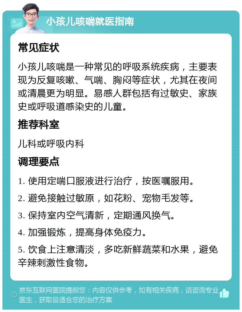 小孩儿咳喘就医指南 常见症状 小孩儿咳喘是一种常见的呼吸系统疾病，主要表现为反复咳嗽、气喘、胸闷等症状，尤其在夜间或清晨更为明显。易感人群包括有过敏史、家族史或呼吸道感染史的儿童。 推荐科室 儿科或呼吸内科 调理要点 1. 使用定喘口服液进行治疗，按医嘱服用。 2. 避免接触过敏原，如花粉、宠物毛发等。 3. 保持室内空气清新，定期通风换气。 4. 加强锻炼，提高身体免疫力。 5. 饮食上注意清淡，多吃新鲜蔬菜和水果，避免辛辣刺激性食物。