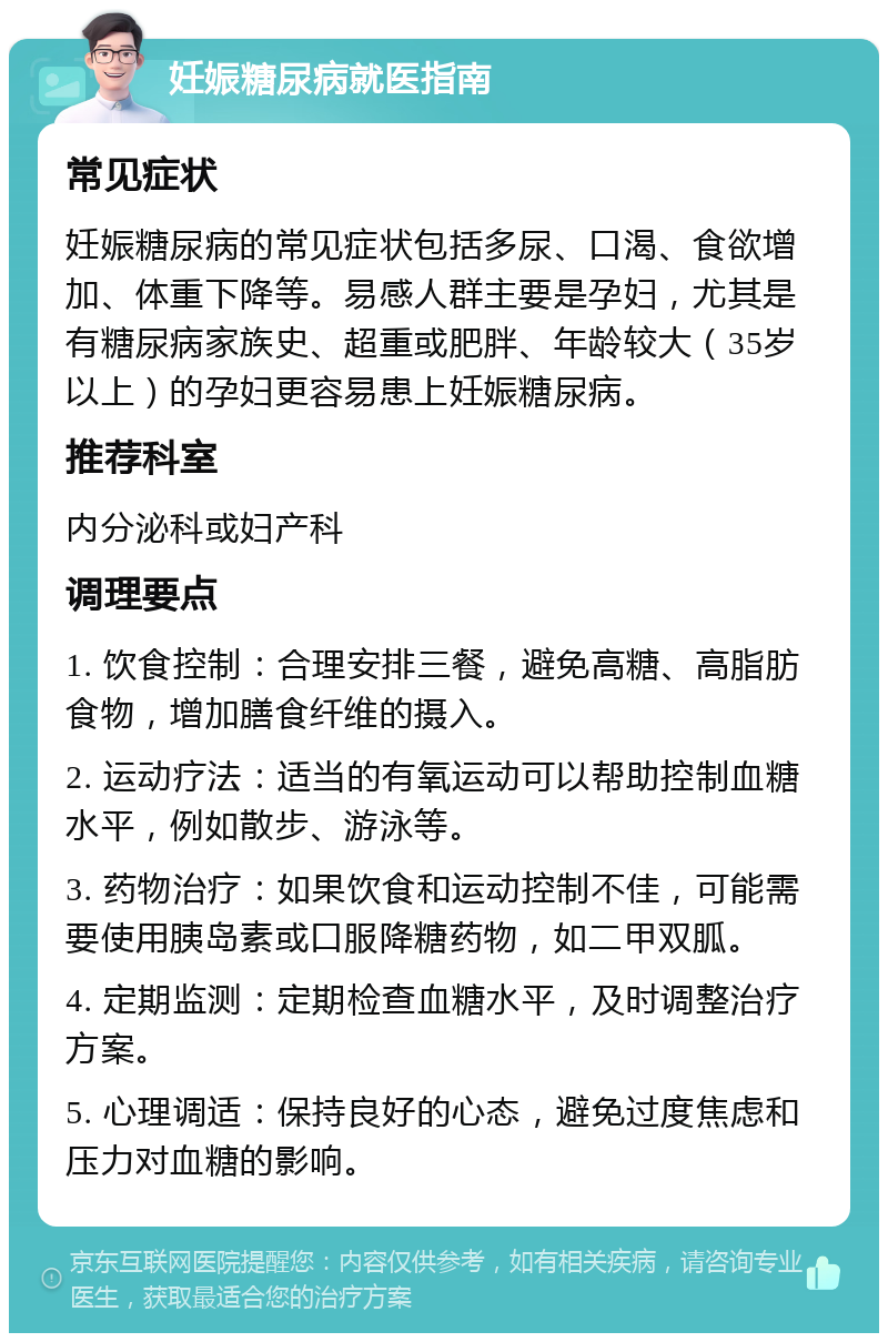 妊娠糖尿病就医指南 常见症状 妊娠糖尿病的常见症状包括多尿、口渴、食欲增加、体重下降等。易感人群主要是孕妇，尤其是有糖尿病家族史、超重或肥胖、年龄较大（35岁以上）的孕妇更容易患上妊娠糖尿病。 推荐科室 内分泌科或妇产科 调理要点 1. 饮食控制：合理安排三餐，避免高糖、高脂肪食物，增加膳食纤维的摄入。 2. 运动疗法：适当的有氧运动可以帮助控制血糖水平，例如散步、游泳等。 3. 药物治疗：如果饮食和运动控制不佳，可能需要使用胰岛素或口服降糖药物，如二甲双胍。 4. 定期监测：定期检查血糖水平，及时调整治疗方案。 5. 心理调适：保持良好的心态，避免过度焦虑和压力对血糖的影响。