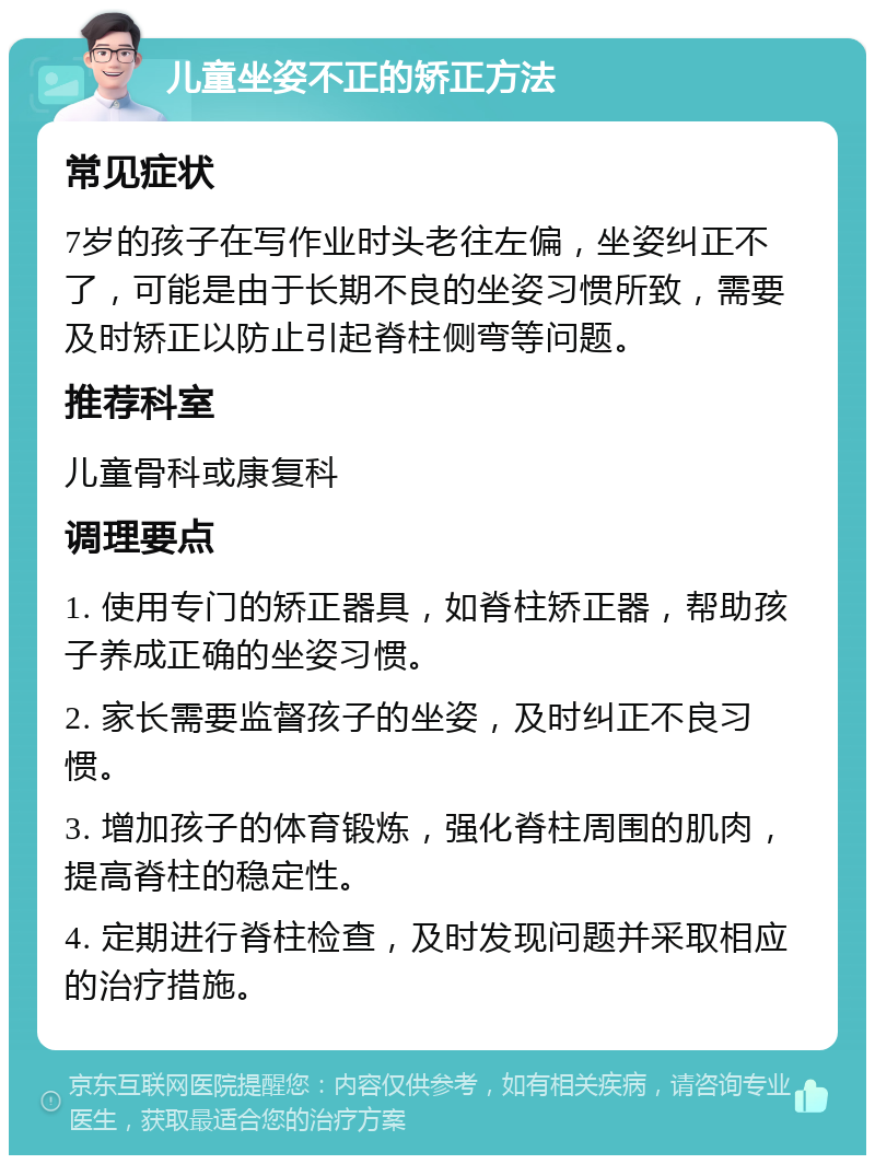 儿童坐姿不正的矫正方法 常见症状 7岁的孩子在写作业时头老往左偏，坐姿纠正不了，可能是由于长期不良的坐姿习惯所致，需要及时矫正以防止引起脊柱侧弯等问题。 推荐科室 儿童骨科或康复科 调理要点 1. 使用专门的矫正器具，如脊柱矫正器，帮助孩子养成正确的坐姿习惯。 2. 家长需要监督孩子的坐姿，及时纠正不良习惯。 3. 增加孩子的体育锻炼，强化脊柱周围的肌肉，提高脊柱的稳定性。 4. 定期进行脊柱检查，及时发现问题并采取相应的治疗措施。