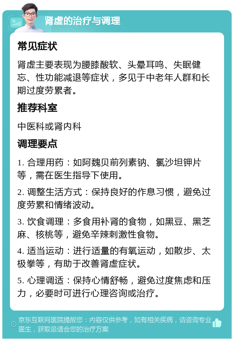 肾虚的治疗与调理 常见症状 肾虚主要表现为腰膝酸软、头晕耳鸣、失眠健忘、性功能减退等症状，多见于中老年人群和长期过度劳累者。 推荐科室 中医科或肾内科 调理要点 1. 合理用药：如阿魏贝前列素钠、氯沙坦钾片等，需在医生指导下使用。 2. 调整生活方式：保持良好的作息习惯，避免过度劳累和情绪波动。 3. 饮食调理：多食用补肾的食物，如黑豆、黑芝麻、核桃等，避免辛辣刺激性食物。 4. 适当运动：进行适量的有氧运动，如散步、太极拳等，有助于改善肾虚症状。 5. 心理调适：保持心情舒畅，避免过度焦虑和压力，必要时可进行心理咨询或治疗。