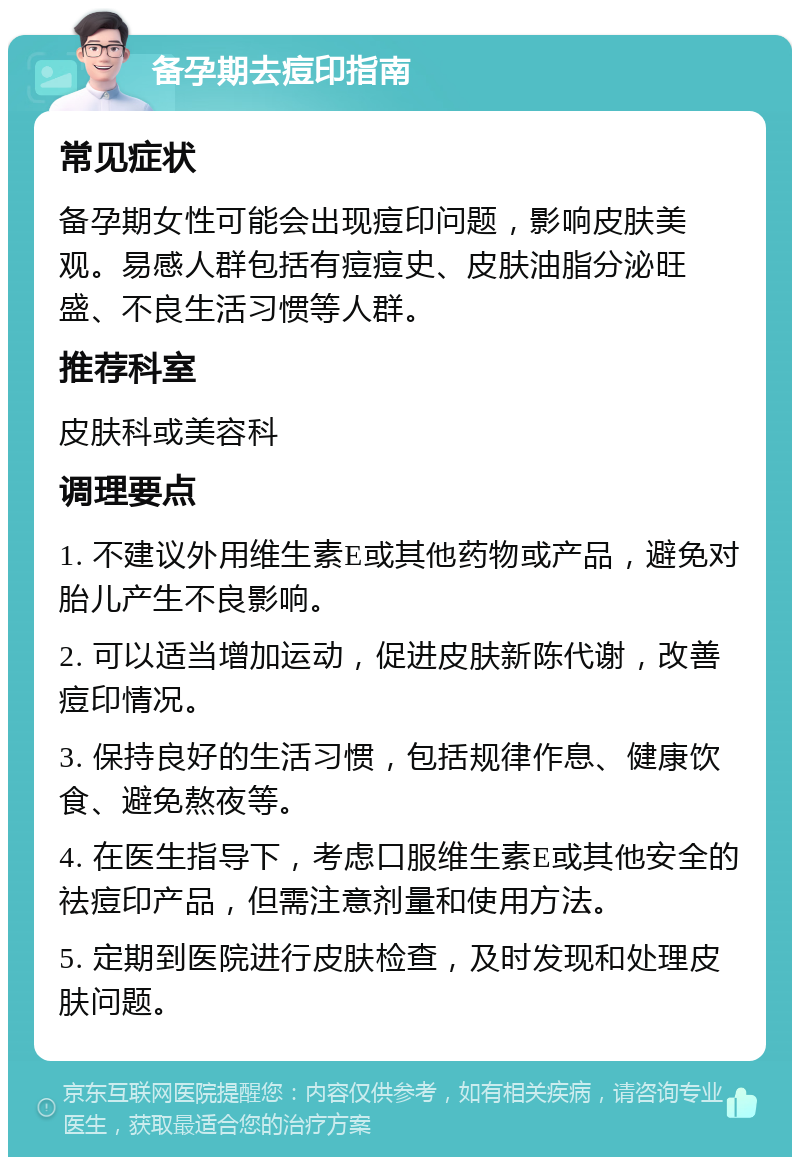 备孕期去痘印指南 常见症状 备孕期女性可能会出现痘印问题，影响皮肤美观。易感人群包括有痘痘史、皮肤油脂分泌旺盛、不良生活习惯等人群。 推荐科室 皮肤科或美容科 调理要点 1. 不建议外用维生素E或其他药物或产品，避免对胎儿产生不良影响。 2. 可以适当增加运动，促进皮肤新陈代谢，改善痘印情况。 3. 保持良好的生活习惯，包括规律作息、健康饮食、避免熬夜等。 4. 在医生指导下，考虑口服维生素E或其他安全的祛痘印产品，但需注意剂量和使用方法。 5. 定期到医院进行皮肤检查，及时发现和处理皮肤问题。