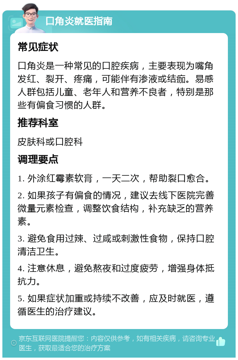 口角炎就医指南 常见症状 口角炎是一种常见的口腔疾病，主要表现为嘴角发红、裂开、疼痛，可能伴有渗液或结痂。易感人群包括儿童、老年人和营养不良者，特别是那些有偏食习惯的人群。 推荐科室 皮肤科或口腔科 调理要点 1. 外涂红霉素软膏，一天二次，帮助裂口愈合。 2. 如果孩子有偏食的情况，建议去线下医院完善微量元素检查，调整饮食结构，补充缺乏的营养素。 3. 避免食用过辣、过咸或刺激性食物，保持口腔清洁卫生。 4. 注意休息，避免熬夜和过度疲劳，增强身体抵抗力。 5. 如果症状加重或持续不改善，应及时就医，遵循医生的治疗建议。