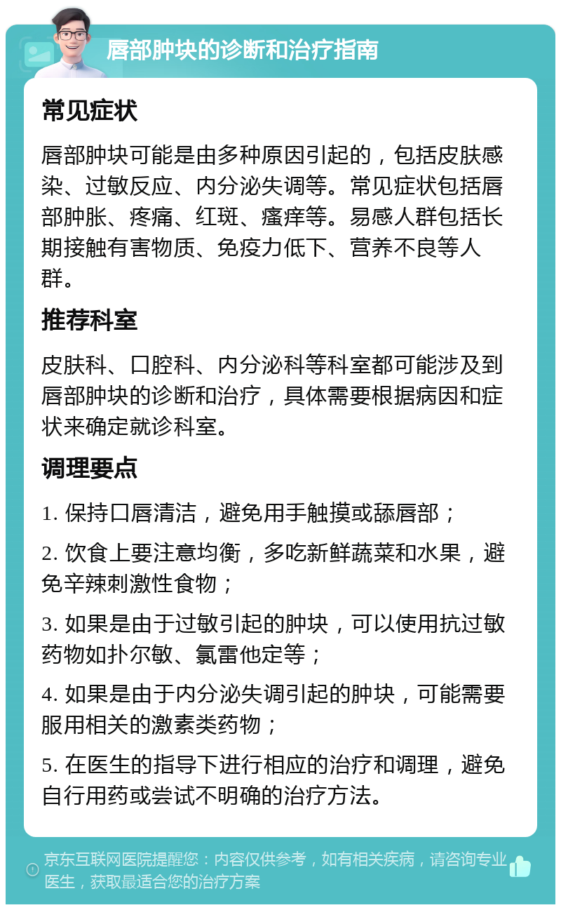 唇部肿块的诊断和治疗指南 常见症状 唇部肿块可能是由多种原因引起的，包括皮肤感染、过敏反应、内分泌失调等。常见症状包括唇部肿胀、疼痛、红斑、瘙痒等。易感人群包括长期接触有害物质、免疫力低下、营养不良等人群。 推荐科室 皮肤科、口腔科、内分泌科等科室都可能涉及到唇部肿块的诊断和治疗，具体需要根据病因和症状来确定就诊科室。 调理要点 1. 保持口唇清洁，避免用手触摸或舔唇部； 2. 饮食上要注意均衡，多吃新鲜蔬菜和水果，避免辛辣刺激性食物； 3. 如果是由于过敏引起的肿块，可以使用抗过敏药物如扑尔敏、氯雷他定等； 4. 如果是由于内分泌失调引起的肿块，可能需要服用相关的激素类药物； 5. 在医生的指导下进行相应的治疗和调理，避免自行用药或尝试不明确的治疗方法。