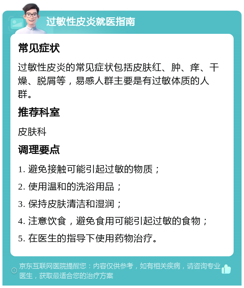 过敏性皮炎就医指南 常见症状 过敏性皮炎的常见症状包括皮肤红、肿、痒、干燥、脱屑等，易感人群主要是有过敏体质的人群。 推荐科室 皮肤科 调理要点 1. 避免接触可能引起过敏的物质； 2. 使用温和的洗浴用品； 3. 保持皮肤清洁和湿润； 4. 注意饮食，避免食用可能引起过敏的食物； 5. 在医生的指导下使用药物治疗。