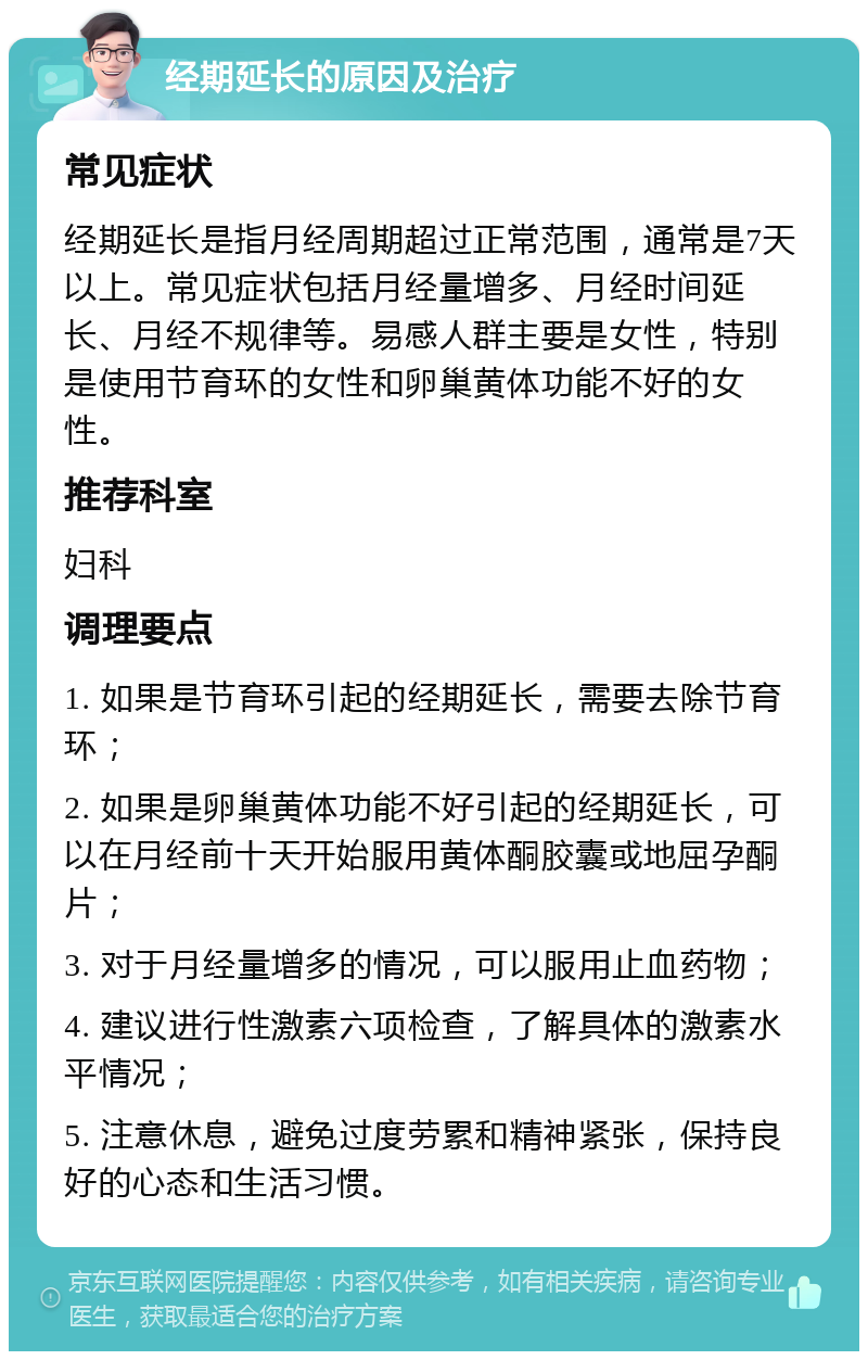 经期延长的原因及治疗 常见症状 经期延长是指月经周期超过正常范围，通常是7天以上。常见症状包括月经量增多、月经时间延长、月经不规律等。易感人群主要是女性，特别是使用节育环的女性和卵巢黄体功能不好的女性。 推荐科室 妇科 调理要点 1. 如果是节育环引起的经期延长，需要去除节育环； 2. 如果是卵巢黄体功能不好引起的经期延长，可以在月经前十天开始服用黄体酮胶囊或地屈孕酮片； 3. 对于月经量增多的情况，可以服用止血药物； 4. 建议进行性激素六项检查，了解具体的激素水平情况； 5. 注意休息，避免过度劳累和精神紧张，保持良好的心态和生活习惯。