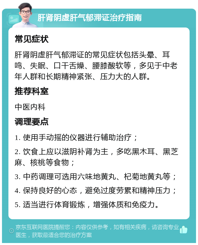 肝肾阴虚肝气郁滞证治疗指南 常见症状 肝肾阴虚肝气郁滞证的常见症状包括头晕、耳鸣、失眠、口干舌燥、腰膝酸软等，多见于中老年人群和长期精神紧张、压力大的人群。 推荐科室 中医内科 调理要点 1. 使用手动摇的仪器进行辅助治疗； 2. 饮食上应以滋阴补肾为主，多吃黑木耳、黑芝麻、核桃等食物； 3. 中药调理可选用六味地黄丸、杞菊地黄丸等； 4. 保持良好的心态，避免过度劳累和精神压力； 5. 适当进行体育锻炼，增强体质和免疫力。