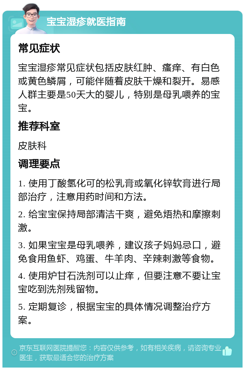 宝宝湿疹就医指南 常见症状 宝宝湿疹常见症状包括皮肤红肿、瘙痒、有白色或黄色鳞屑，可能伴随着皮肤干燥和裂开。易感人群主要是50天大的婴儿，特别是母乳喂养的宝宝。 推荐科室 皮肤科 调理要点 1. 使用丁酸氢化可的松乳膏或氧化锌软膏进行局部治疗，注意用药时间和方法。 2. 给宝宝保持局部清洁干爽，避免焐热和摩擦刺激。 3. 如果宝宝是母乳喂养，建议孩子妈妈忌口，避免食用鱼虾、鸡蛋、牛羊肉、辛辣刺激等食物。 4. 使用炉甘石洗剂可以止痒，但要注意不要让宝宝吃到洗剂残留物。 5. 定期复诊，根据宝宝的具体情况调整治疗方案。