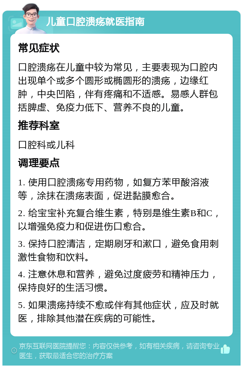 儿童口腔溃疡就医指南 常见症状 口腔溃疡在儿童中较为常见，主要表现为口腔内出现单个或多个圆形或椭圆形的溃疡，边缘红肿，中央凹陷，伴有疼痛和不适感。易感人群包括脾虚、免疫力低下、营养不良的儿童。 推荐科室 口腔科或儿科 调理要点 1. 使用口腔溃疡专用药物，如复方苯甲酸溶液等，涂抹在溃疡表面，促进黏膜愈合。 2. 给宝宝补充复合维生素，特别是维生素B和C，以增强免疫力和促进伤口愈合。 3. 保持口腔清洁，定期刷牙和漱口，避免食用刺激性食物和饮料。 4. 注意休息和营养，避免过度疲劳和精神压力，保持良好的生活习惯。 5. 如果溃疡持续不愈或伴有其他症状，应及时就医，排除其他潜在疾病的可能性。