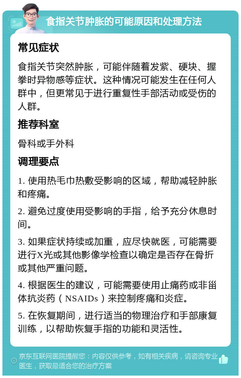 食指关节肿胀的可能原因和处理方法 常见症状 食指关节突然肿胀，可能伴随着发紫、硬块、握拳时异物感等症状。这种情况可能发生在任何人群中，但更常见于进行重复性手部活动或受伤的人群。 推荐科室 骨科或手外科 调理要点 1. 使用热毛巾热敷受影响的区域，帮助减轻肿胀和疼痛。 2. 避免过度使用受影响的手指，给予充分休息时间。 3. 如果症状持续或加重，应尽快就医，可能需要进行X光或其他影像学检查以确定是否存在骨折或其他严重问题。 4. 根据医生的建议，可能需要使用止痛药或非甾体抗炎药（NSAIDs）来控制疼痛和炎症。 5. 在恢复期间，进行适当的物理治疗和手部康复训练，以帮助恢复手指的功能和灵活性。