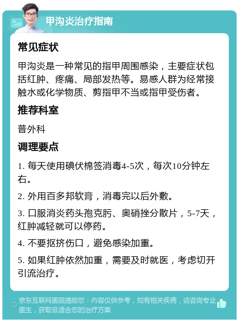 甲沟炎治疗指南 常见症状 甲沟炎是一种常见的指甲周围感染，主要症状包括红肿、疼痛、局部发热等。易感人群为经常接触水或化学物质、剪指甲不当或指甲受伤者。 推荐科室 普外科 调理要点 1. 每天使用碘伏棉签消毒4-5次，每次10分钟左右。 2. 外用百多邦软膏，消毒完以后外敷。 3. 口服消炎药头孢克肟、奥硝挫分散片，5-7天，红肿减轻就可以停药。 4. 不要抠挤伤口，避免感染加重。 5. 如果红肿依然加重，需要及时就医，考虑切开引流治疗。