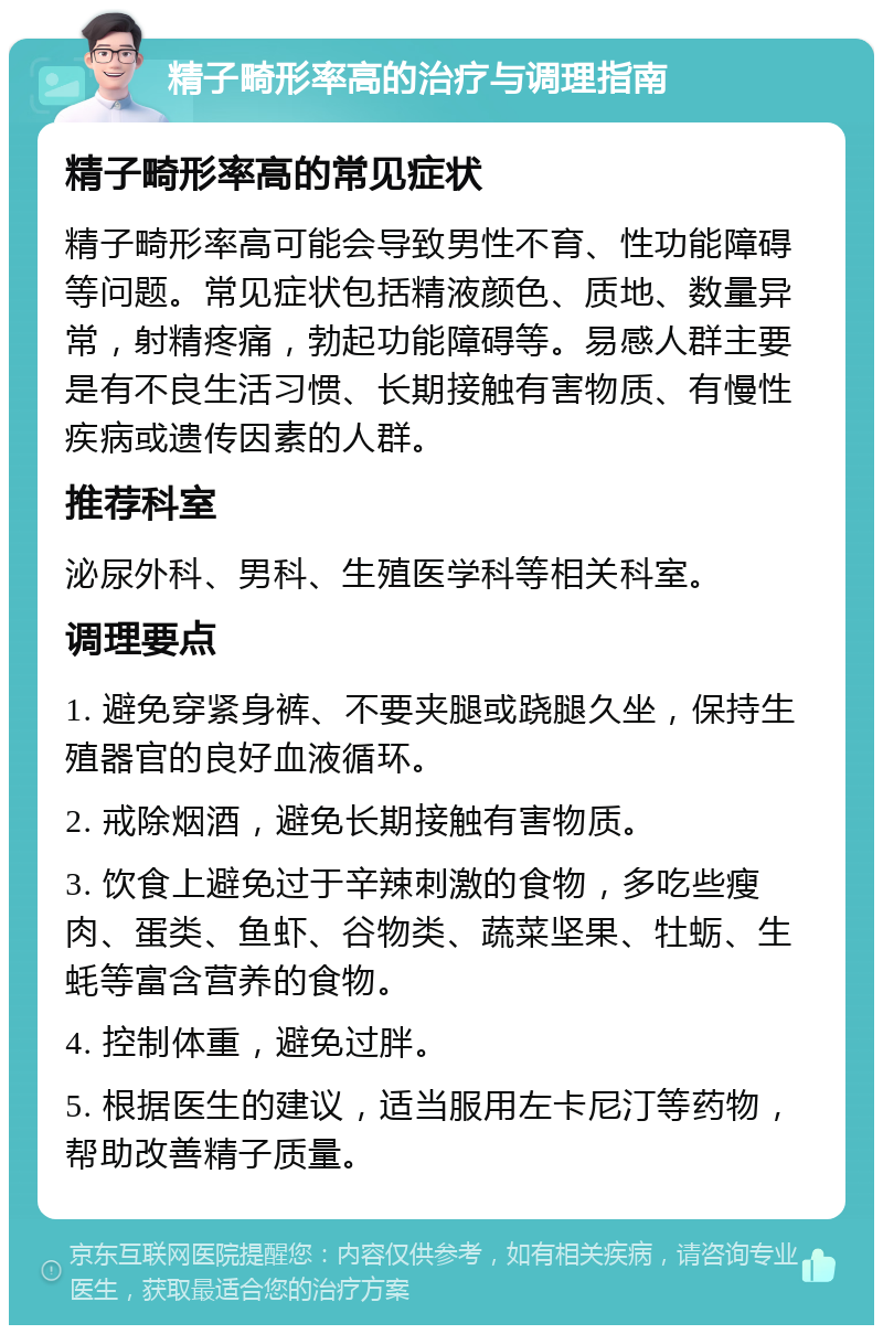 精子畸形率高的治疗与调理指南 精子畸形率高的常见症状 精子畸形率高可能会导致男性不育、性功能障碍等问题。常见症状包括精液颜色、质地、数量异常，射精疼痛，勃起功能障碍等。易感人群主要是有不良生活习惯、长期接触有害物质、有慢性疾病或遗传因素的人群。 推荐科室 泌尿外科、男科、生殖医学科等相关科室。 调理要点 1. 避免穿紧身裤、不要夹腿或跷腿久坐，保持生殖器官的良好血液循环。 2. 戒除烟酒，避免长期接触有害物质。 3. 饮食上避免过于辛辣刺激的食物，多吃些瘦肉、蛋类、鱼虾、谷物类、蔬菜坚果、牡蛎、生蚝等富含营养的食物。 4. 控制体重，避免过胖。 5. 根据医生的建议，适当服用左卡尼汀等药物，帮助改善精子质量。