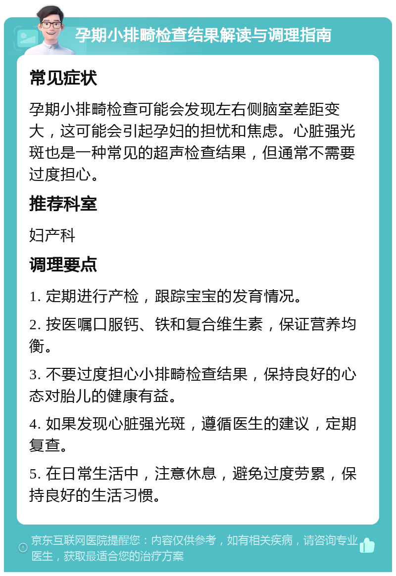 孕期小排畸检查结果解读与调理指南 常见症状 孕期小排畸检查可能会发现左右侧脑室差距变大，这可能会引起孕妇的担忧和焦虑。心脏强光斑也是一种常见的超声检查结果，但通常不需要过度担心。 推荐科室 妇产科 调理要点 1. 定期进行产检，跟踪宝宝的发育情况。 2. 按医嘱口服钙、铁和复合维生素，保证营养均衡。 3. 不要过度担心小排畸检查结果，保持良好的心态对胎儿的健康有益。 4. 如果发现心脏强光斑，遵循医生的建议，定期复查。 5. 在日常生活中，注意休息，避免过度劳累，保持良好的生活习惯。