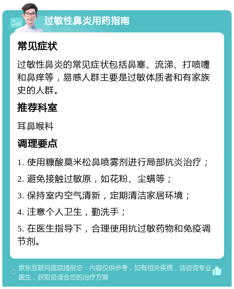 过敏性鼻炎用药指南 常见症状 过敏性鼻炎的常见症状包括鼻塞、流涕、打喷嚏和鼻痒等，易感人群主要是过敏体质者和有家族史的人群。 推荐科室 耳鼻喉科 调理要点 1. 使用糠酸莫米松鼻喷雾剂进行局部抗炎治疗； 2. 避免接触过敏原，如花粉、尘螨等； 3. 保持室内空气清新，定期清洁家居环境； 4. 注意个人卫生，勤洗手； 5. 在医生指导下，合理使用抗过敏药物和免疫调节剂。