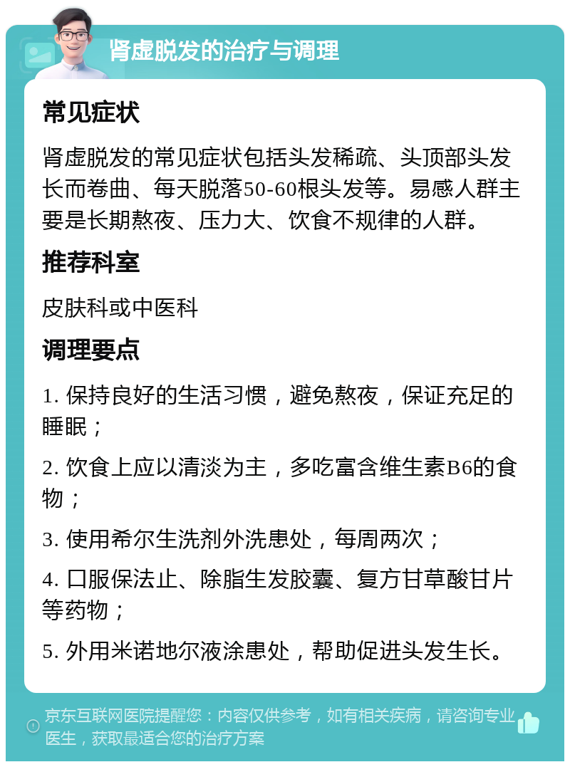 肾虚脱发的治疗与调理 常见症状 肾虚脱发的常见症状包括头发稀疏、头顶部头发长而卷曲、每天脱落50-60根头发等。易感人群主要是长期熬夜、压力大、饮食不规律的人群。 推荐科室 皮肤科或中医科 调理要点 1. 保持良好的生活习惯，避免熬夜，保证充足的睡眠； 2. 饮食上应以清淡为主，多吃富含维生素B6的食物； 3. 使用希尔生洗剂外洗患处，每周两次； 4. 口服保法止、除脂生发胶囊、复方甘草酸甘片等药物； 5. 外用米诺地尔液涂患处，帮助促进头发生长。