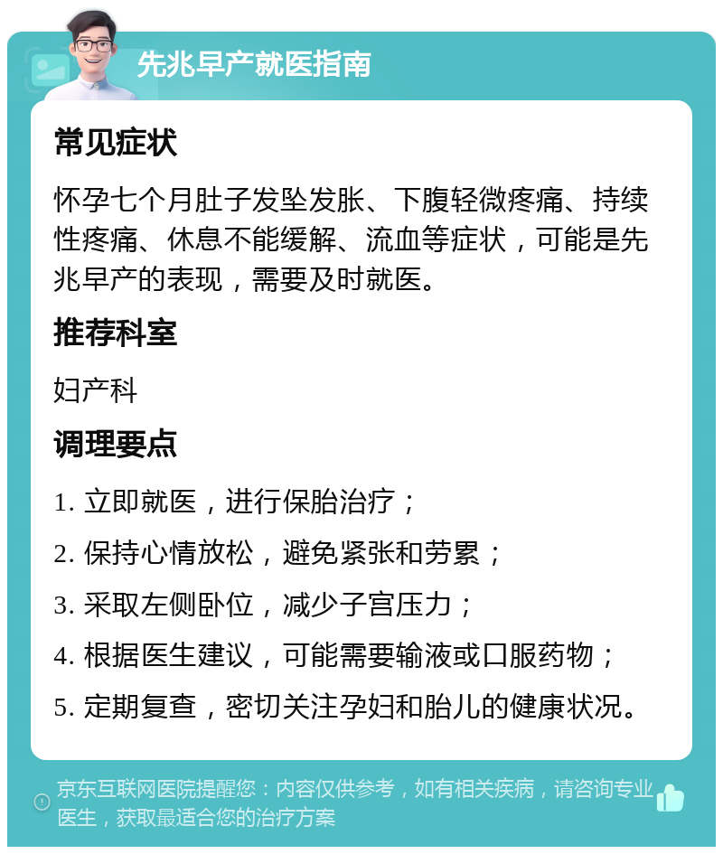 先兆早产就医指南 常见症状 怀孕七个月肚子发坠发胀、下腹轻微疼痛、持续性疼痛、休息不能缓解、流血等症状，可能是先兆早产的表现，需要及时就医。 推荐科室 妇产科 调理要点 1. 立即就医，进行保胎治疗； 2. 保持心情放松，避免紧张和劳累； 3. 采取左侧卧位，减少子宫压力； 4. 根据医生建议，可能需要输液或口服药物； 5. 定期复查，密切关注孕妇和胎儿的健康状况。