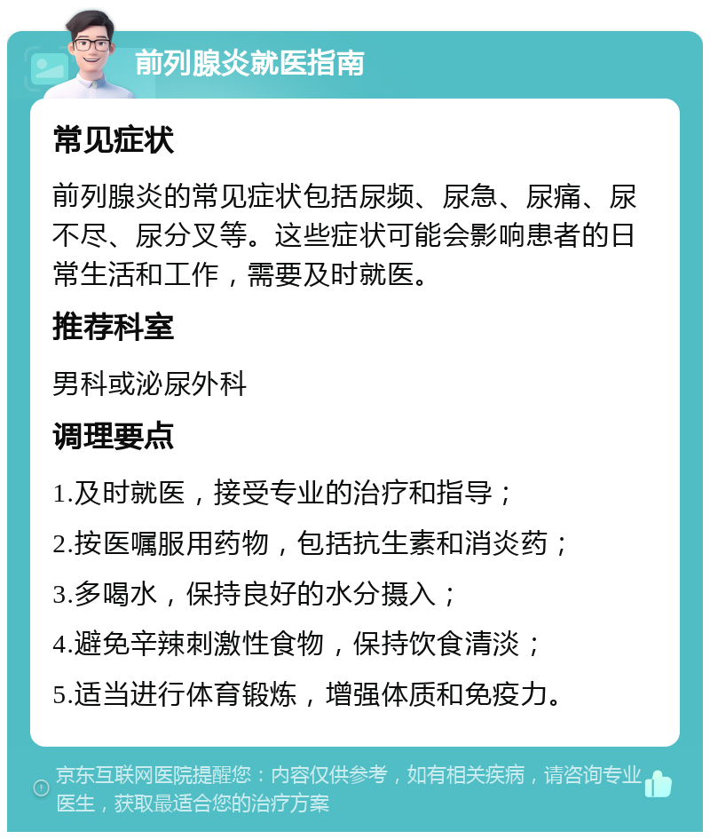 前列腺炎就医指南 常见症状 前列腺炎的常见症状包括尿频、尿急、尿痛、尿不尽、尿分叉等。这些症状可能会影响患者的日常生活和工作，需要及时就医。 推荐科室 男科或泌尿外科 调理要点 1.及时就医，接受专业的治疗和指导； 2.按医嘱服用药物，包括抗生素和消炎药； 3.多喝水，保持良好的水分摄入； 4.避免辛辣刺激性食物，保持饮食清淡； 5.适当进行体育锻炼，增强体质和免疫力。