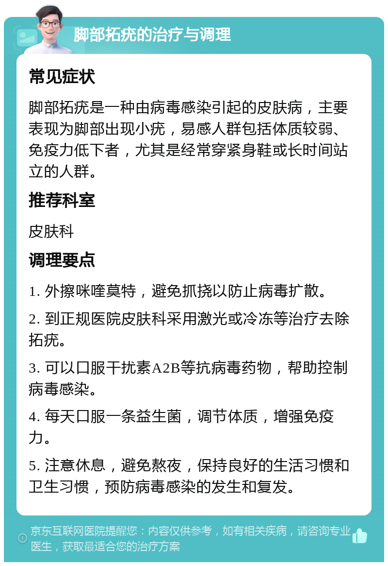 脚部拓疣的治疗与调理 常见症状 脚部拓疣是一种由病毒感染引起的皮肤病，主要表现为脚部出现小疣，易感人群包括体质较弱、免疫力低下者，尤其是经常穿紧身鞋或长时间站立的人群。 推荐科室 皮肤科 调理要点 1. 外擦咪喹莫特，避免抓挠以防止病毒扩散。 2. 到正规医院皮肤科采用激光或冷冻等治疗去除拓疣。 3. 可以口服干扰素A2B等抗病毒药物，帮助控制病毒感染。 4. 每天口服一条益生菌，调节体质，增强免疫力。 5. 注意休息，避免熬夜，保持良好的生活习惯和卫生习惯，预防病毒感染的发生和复发。