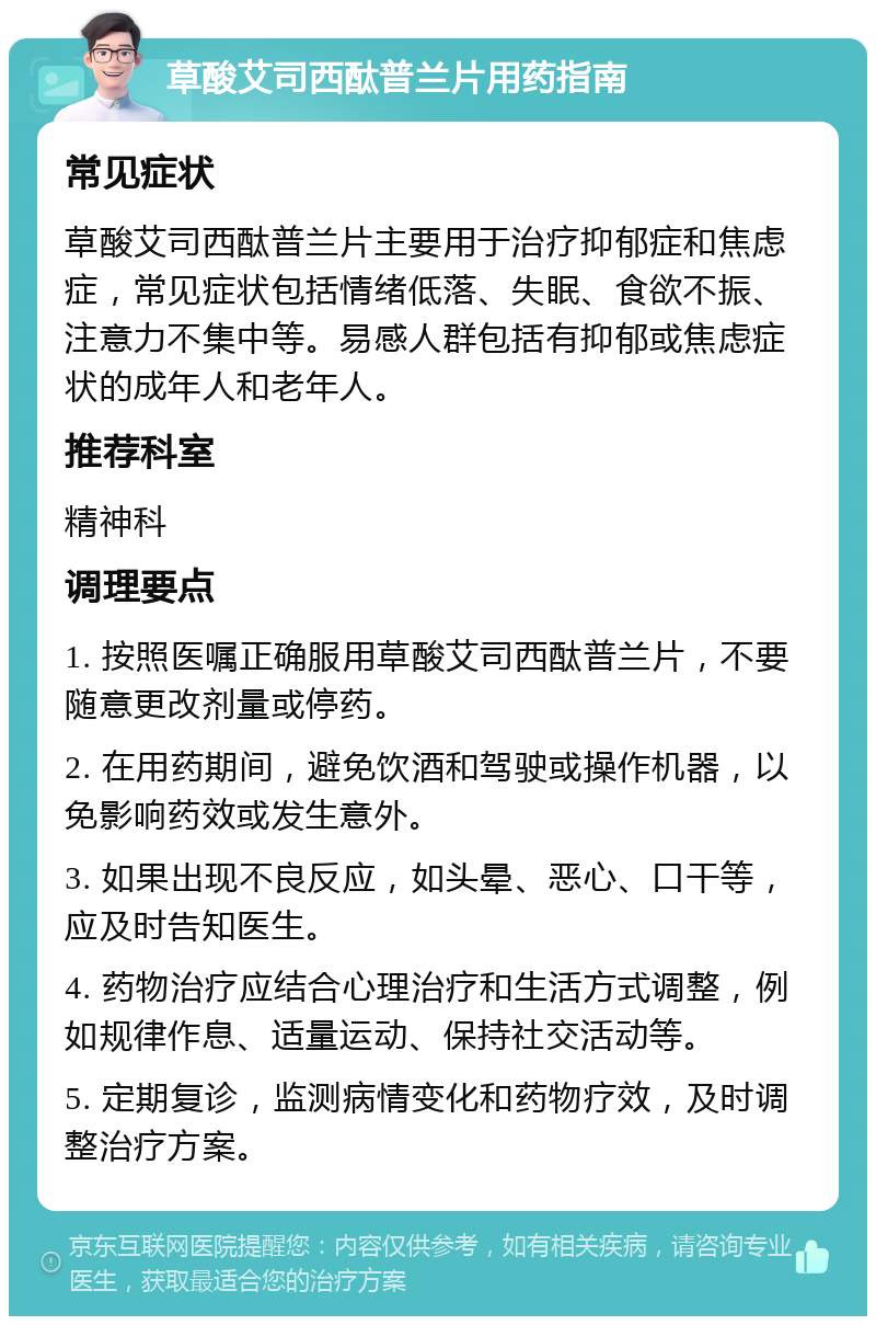 草酸艾司西酞普兰片用药指南 常见症状 草酸艾司西酞普兰片主要用于治疗抑郁症和焦虑症，常见症状包括情绪低落、失眠、食欲不振、注意力不集中等。易感人群包括有抑郁或焦虑症状的成年人和老年人。 推荐科室 精神科 调理要点 1. 按照医嘱正确服用草酸艾司西酞普兰片，不要随意更改剂量或停药。 2. 在用药期间，避免饮酒和驾驶或操作机器，以免影响药效或发生意外。 3. 如果出现不良反应，如头晕、恶心、口干等，应及时告知医生。 4. 药物治疗应结合心理治疗和生活方式调整，例如规律作息、适量运动、保持社交活动等。 5. 定期复诊，监测病情变化和药物疗效，及时调整治疗方案。