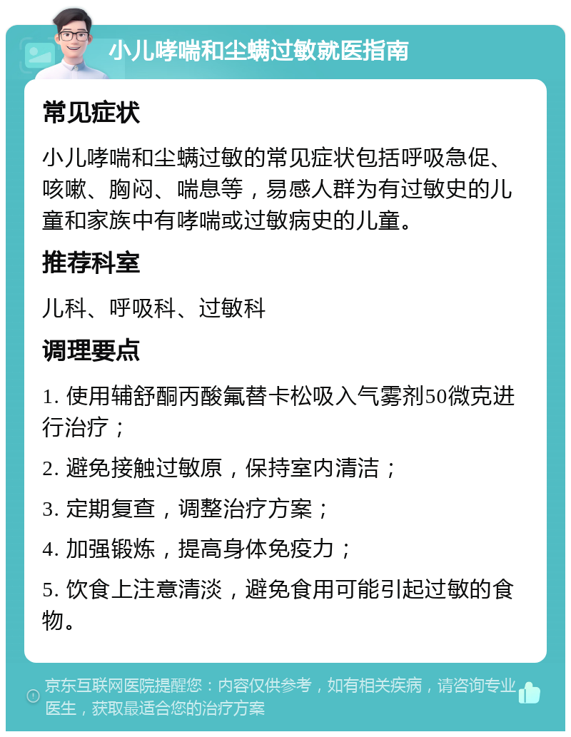 小儿哮喘和尘螨过敏就医指南 常见症状 小儿哮喘和尘螨过敏的常见症状包括呼吸急促、咳嗽、胸闷、喘息等，易感人群为有过敏史的儿童和家族中有哮喘或过敏病史的儿童。 推荐科室 儿科、呼吸科、过敏科 调理要点 1. 使用辅舒酮丙酸氟替卡松吸入气雾剂50微克进行治疗； 2. 避免接触过敏原，保持室内清洁； 3. 定期复查，调整治疗方案； 4. 加强锻炼，提高身体免疫力； 5. 饮食上注意清淡，避免食用可能引起过敏的食物。