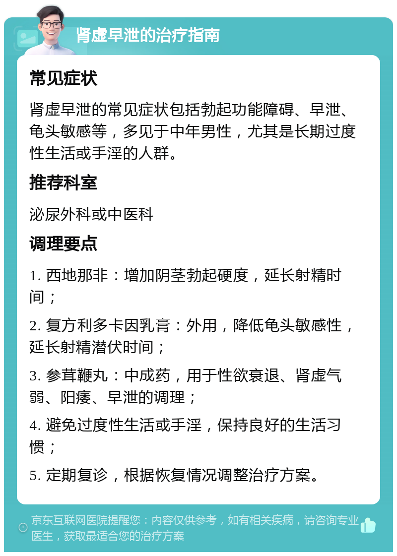 肾虚早泄的治疗指南 常见症状 肾虚早泄的常见症状包括勃起功能障碍、早泄、龟头敏感等，多见于中年男性，尤其是长期过度性生活或手淫的人群。 推荐科室 泌尿外科或中医科 调理要点 1. 西地那非：增加阴茎勃起硬度，延长射精时间； 2. 复方利多卡因乳膏：外用，降低龟头敏感性，延长射精潜伏时间； 3. 参茸鞭丸：中成药，用于性欲衰退、肾虚气弱、阳痿、早泄的调理； 4. 避免过度性生活或手淫，保持良好的生活习惯； 5. 定期复诊，根据恢复情况调整治疗方案。