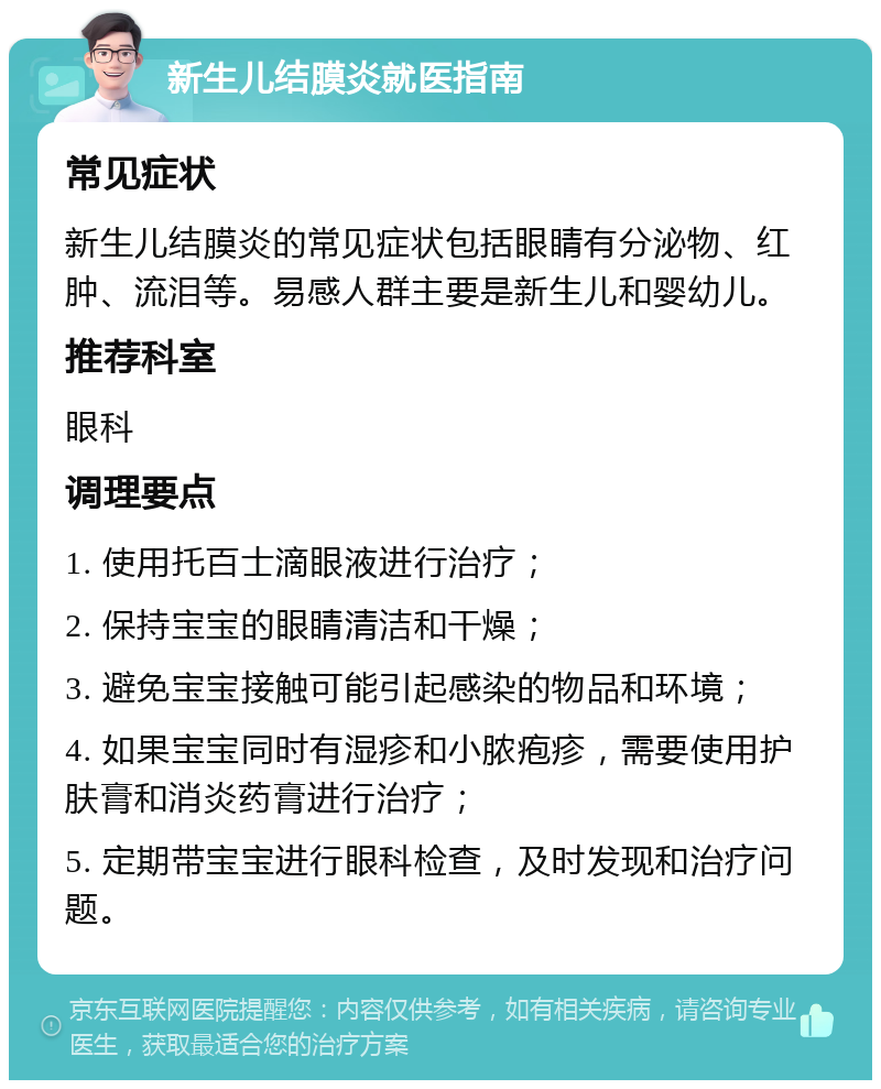 新生儿结膜炎就医指南 常见症状 新生儿结膜炎的常见症状包括眼睛有分泌物、红肿、流泪等。易感人群主要是新生儿和婴幼儿。 推荐科室 眼科 调理要点 1. 使用托百士滴眼液进行治疗； 2. 保持宝宝的眼睛清洁和干燥； 3. 避免宝宝接触可能引起感染的物品和环境； 4. 如果宝宝同时有湿疹和小脓疱疹，需要使用护肤膏和消炎药膏进行治疗； 5. 定期带宝宝进行眼科检查，及时发现和治疗问题。