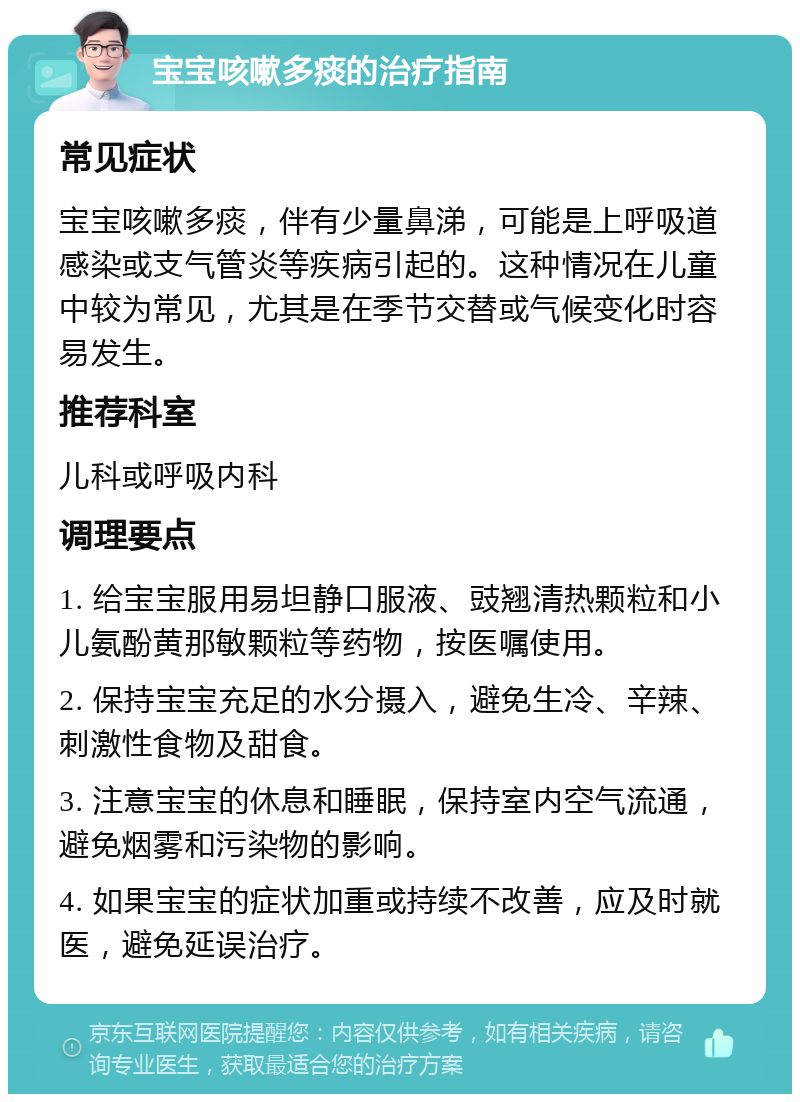 宝宝咳嗽多痰的治疗指南 常见症状 宝宝咳嗽多痰，伴有少量鼻涕，可能是上呼吸道感染或支气管炎等疾病引起的。这种情况在儿童中较为常见，尤其是在季节交替或气候变化时容易发生。 推荐科室 儿科或呼吸内科 调理要点 1. 给宝宝服用易坦静口服液、豉翘清热颗粒和小儿氨酚黄那敏颗粒等药物，按医嘱使用。 2. 保持宝宝充足的水分摄入，避免生冷、辛辣、刺激性食物及甜食。 3. 注意宝宝的休息和睡眠，保持室内空气流通，避免烟雾和污染物的影响。 4. 如果宝宝的症状加重或持续不改善，应及时就医，避免延误治疗。