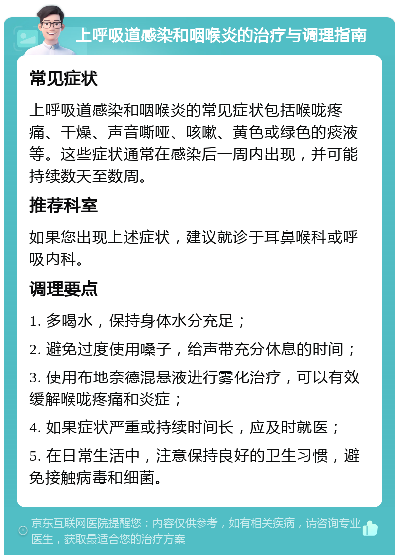 上呼吸道感染和咽喉炎的治疗与调理指南 常见症状 上呼吸道感染和咽喉炎的常见症状包括喉咙疼痛、干燥、声音嘶哑、咳嗽、黄色或绿色的痰液等。这些症状通常在感染后一周内出现，并可能持续数天至数周。 推荐科室 如果您出现上述症状，建议就诊于耳鼻喉科或呼吸内科。 调理要点 1. 多喝水，保持身体水分充足； 2. 避免过度使用嗓子，给声带充分休息的时间； 3. 使用布地奈德混悬液进行雾化治疗，可以有效缓解喉咙疼痛和炎症； 4. 如果症状严重或持续时间长，应及时就医； 5. 在日常生活中，注意保持良好的卫生习惯，避免接触病毒和细菌。