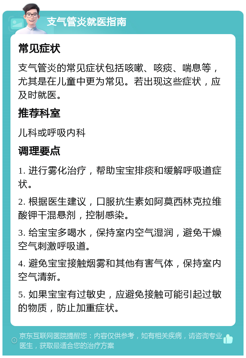 支气管炎就医指南 常见症状 支气管炎的常见症状包括咳嗽、咳痰、喘息等，尤其是在儿童中更为常见。若出现这些症状，应及时就医。 推荐科室 儿科或呼吸内科 调理要点 1. 进行雾化治疗，帮助宝宝排痰和缓解呼吸道症状。 2. 根据医生建议，口服抗生素如阿莫西林克拉维酸钾干混悬剂，控制感染。 3. 给宝宝多喝水，保持室内空气湿润，避免干燥空气刺激呼吸道。 4. 避免宝宝接触烟雾和其他有害气体，保持室内空气清新。 5. 如果宝宝有过敏史，应避免接触可能引起过敏的物质，防止加重症状。