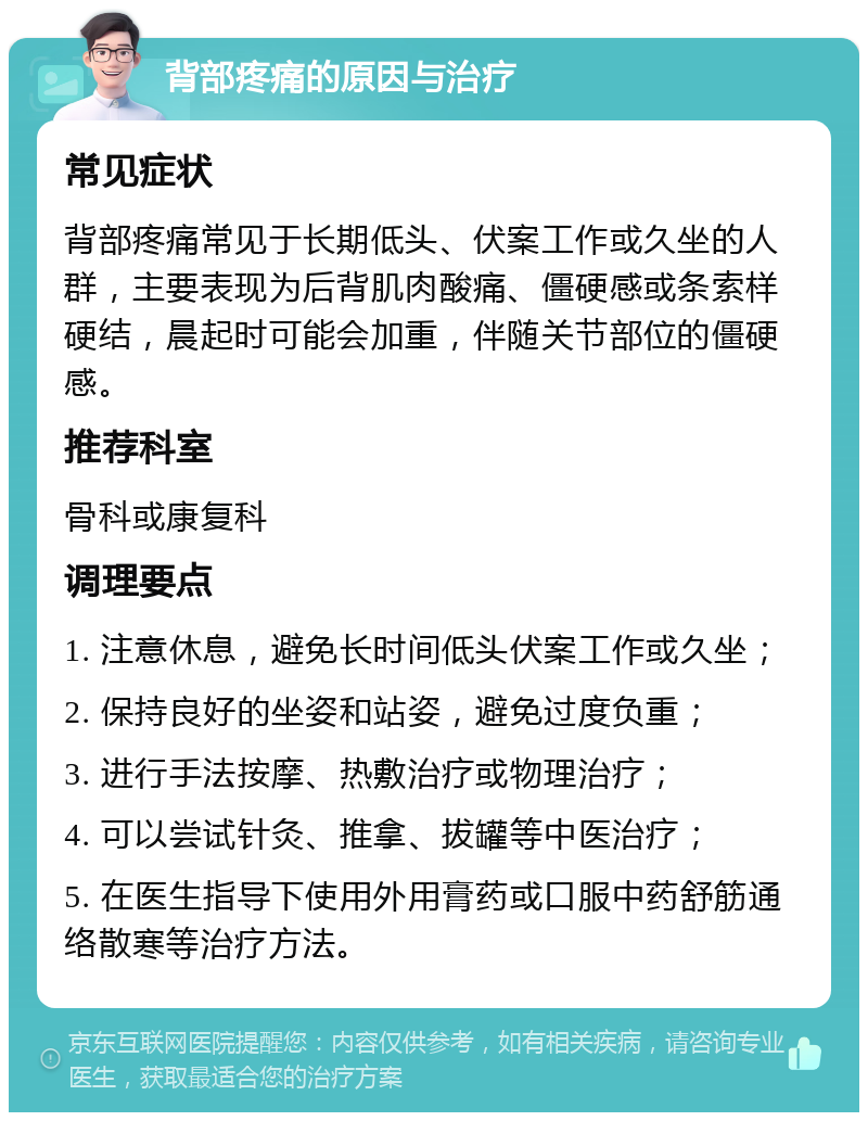 背部疼痛的原因与治疗 常见症状 背部疼痛常见于长期低头、伏案工作或久坐的人群，主要表现为后背肌肉酸痛、僵硬感或条索样硬结，晨起时可能会加重，伴随关节部位的僵硬感。 推荐科室 骨科或康复科 调理要点 1. 注意休息，避免长时间低头伏案工作或久坐； 2. 保持良好的坐姿和站姿，避免过度负重； 3. 进行手法按摩、热敷治疗或物理治疗； 4. 可以尝试针灸、推拿、拔罐等中医治疗； 5. 在医生指导下使用外用膏药或口服中药舒筋通络散寒等治疗方法。